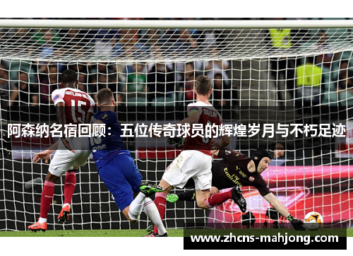 阿森纳名宿回顾：五位传奇球员的辉煌岁月与不朽足迹