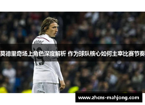 莫德里奇场上角色深度解析 作为球队核心如何主宰比赛节奏