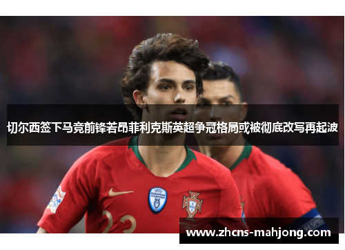 切尔西签下马竞前锋若昂菲利克斯英超争冠格局或被彻底改写再起波