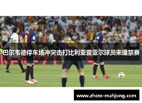 巴尔韦德停车场冲突击打比利亚雷亚尔球员未遭禁赛